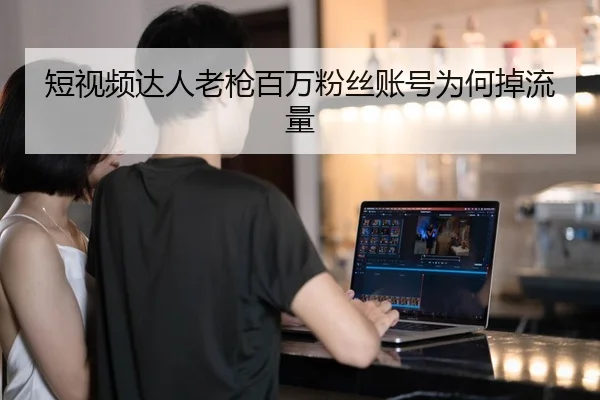 短视频达人老枪百万粉丝账号为何掉流量