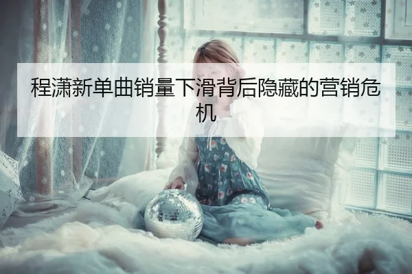 程潇新单曲销量下滑背后隐藏的营销危机